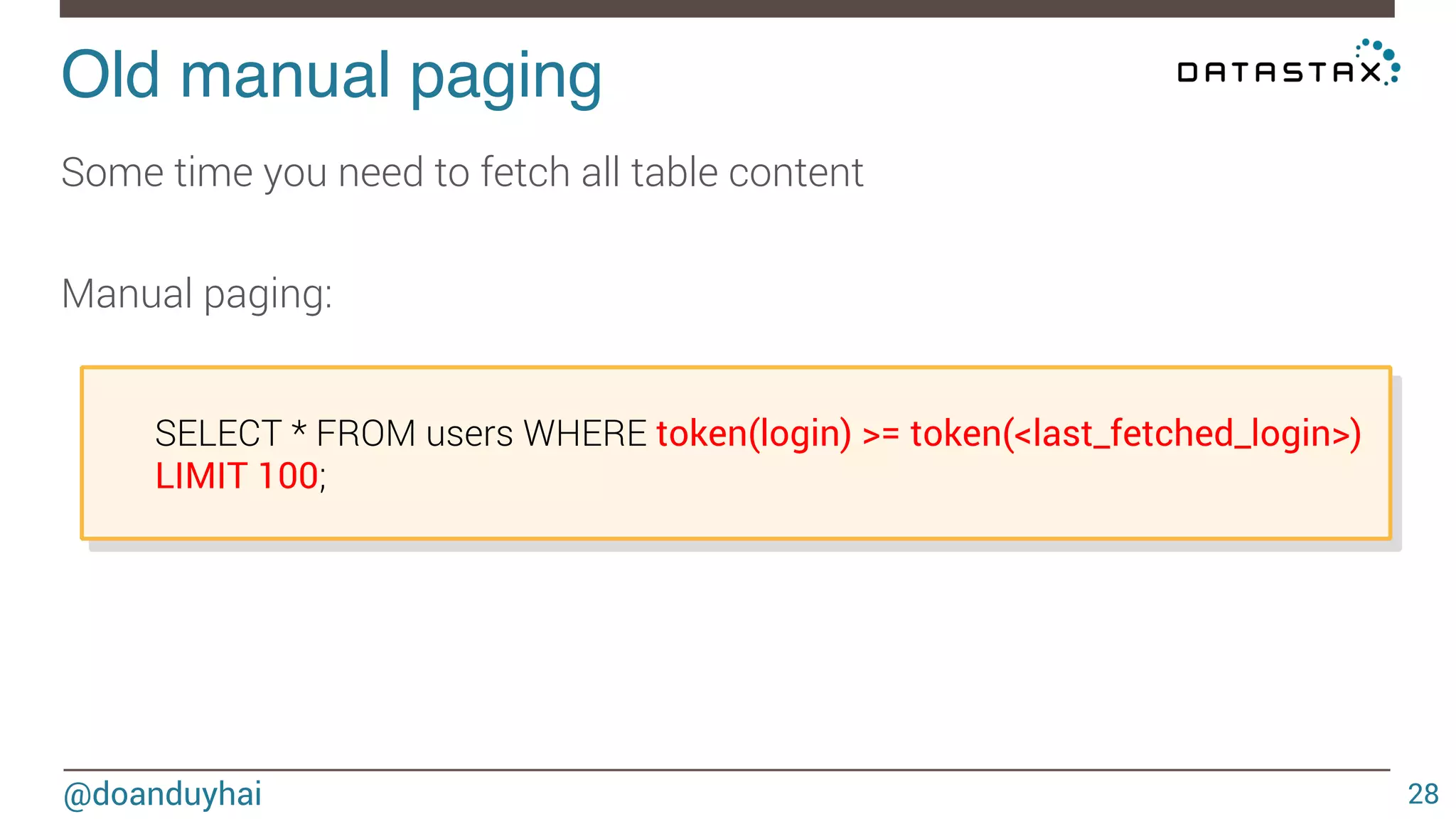 Old manual paging! 
@doanduyhai 
28 
Some time you need to fetch all table content 
Manual paging: 
SELECT * FROM users WHERE token(login) >= token(<last_fetched_login>) 
LIMIT 100; 
 