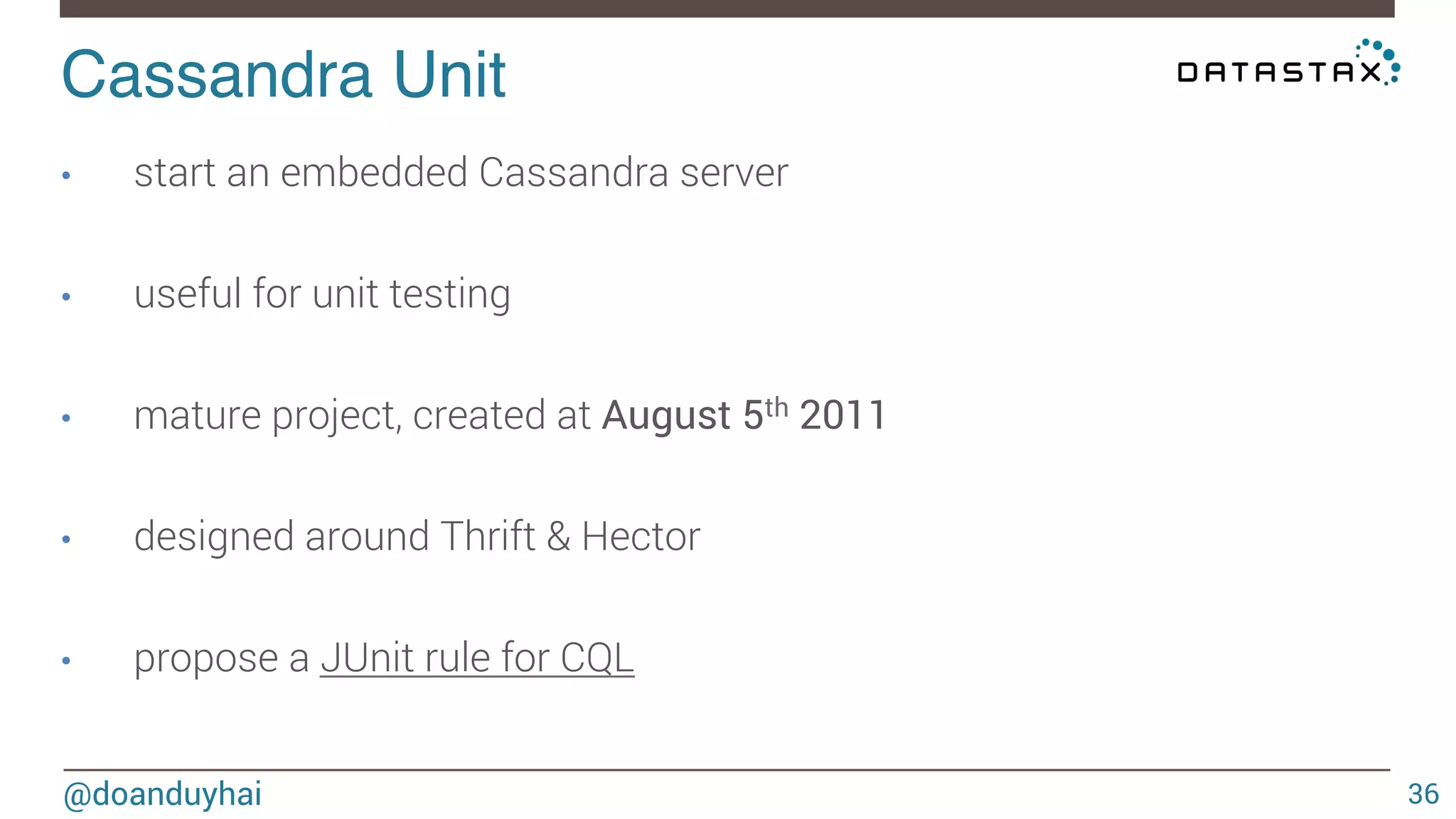 Cassandra Unit! 
@doanduyhai 
36 
• start an embedded Cassandra server 
• useful for unit testing 
• mature project, created at August 5th 2011 
• designed around Thrift & Hector 
• propose a JUnit rule for CQL 
 