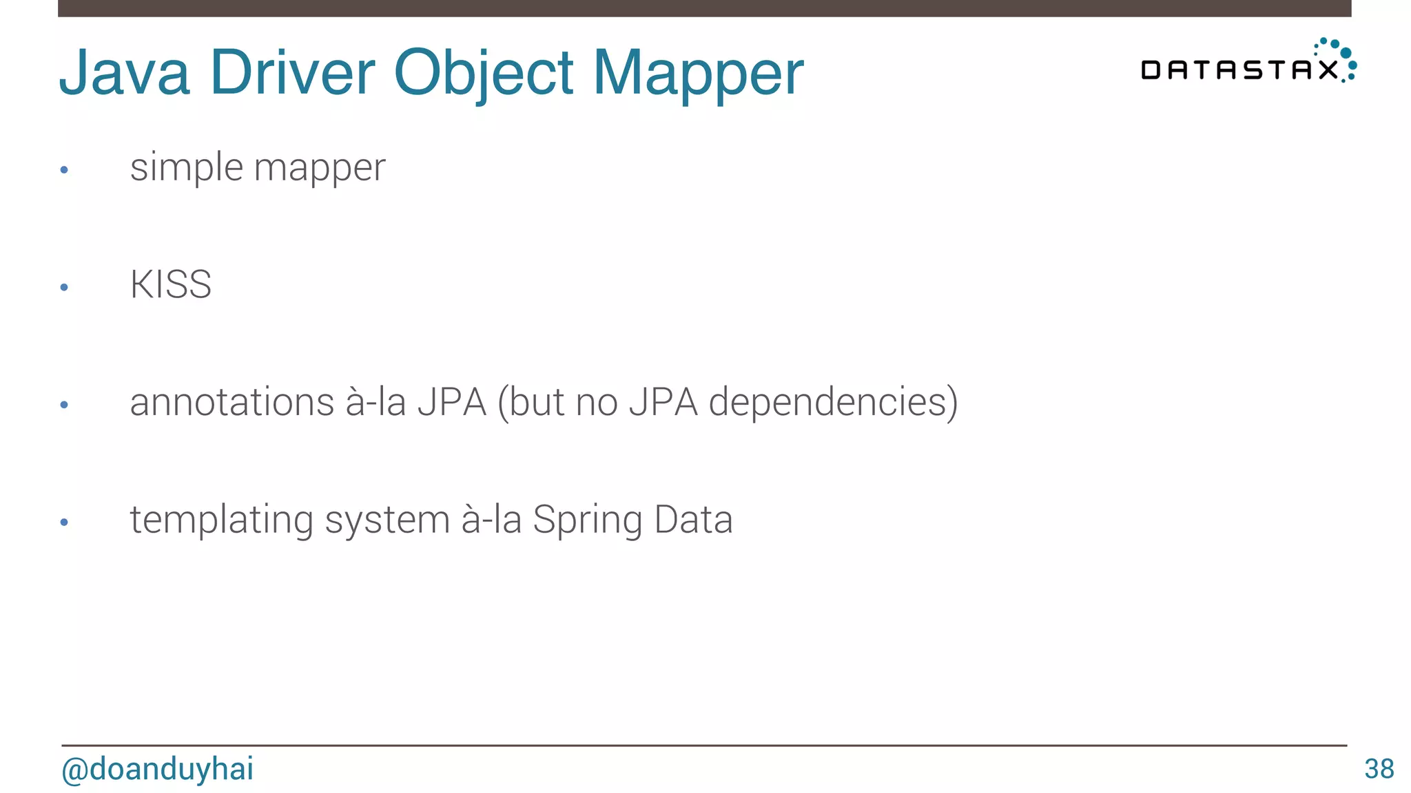 Java Driver Object Mapper! 
@doanduyhai 
38 
• simple mapper 
• KISS 
• annotations à-la JPA (but no JPA dependencies) 
• templating system à-la Spring Data 
 