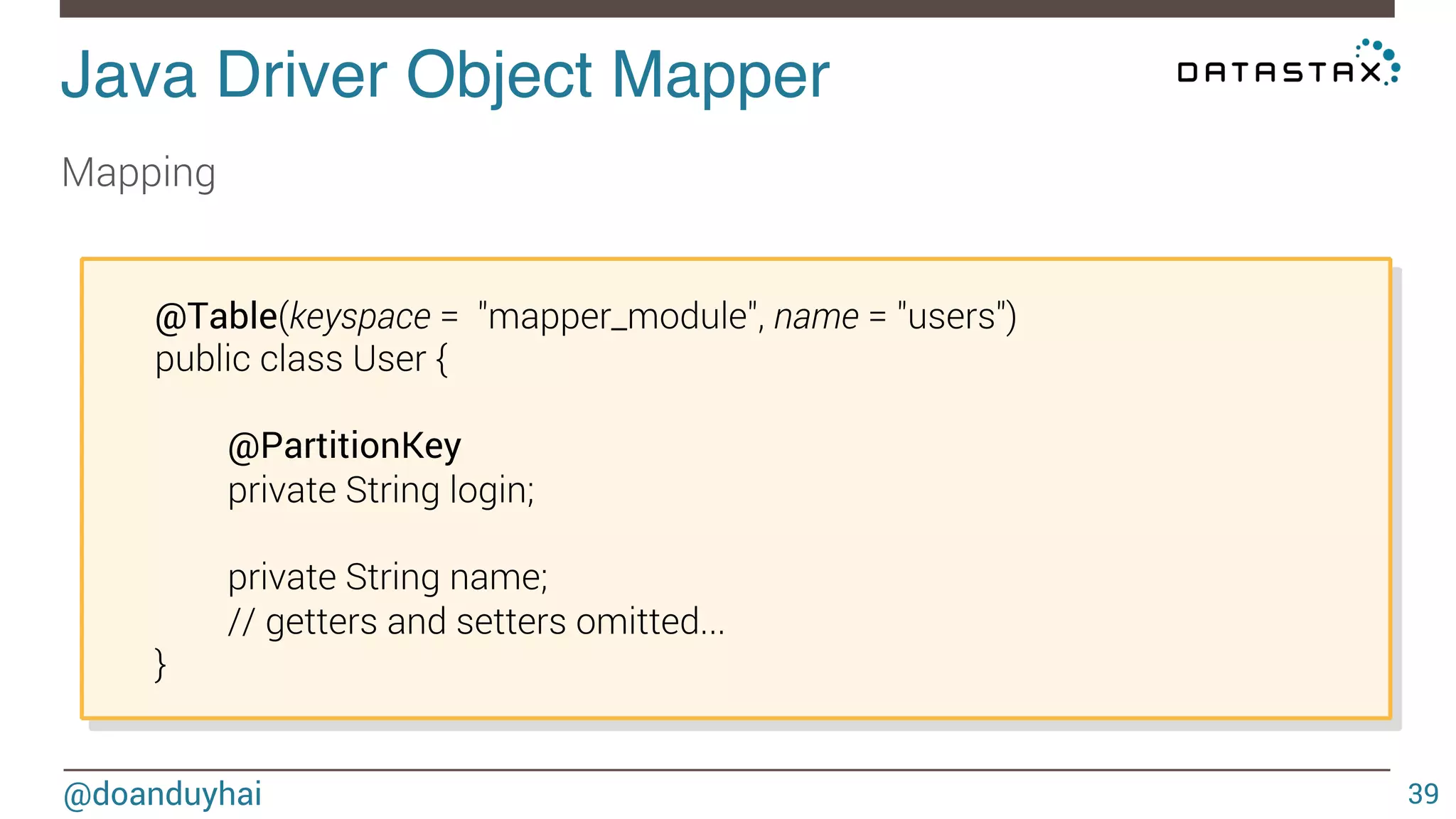 Java Driver Object Mapper! 
Mapping 
@doanduyhai 
39 
@Table(keyspace = "mapper_module", name = "users") 
public class User { 
@PartitionKey 
private String login; 
private String name; 
// getters and setters omitted... 
} 
 