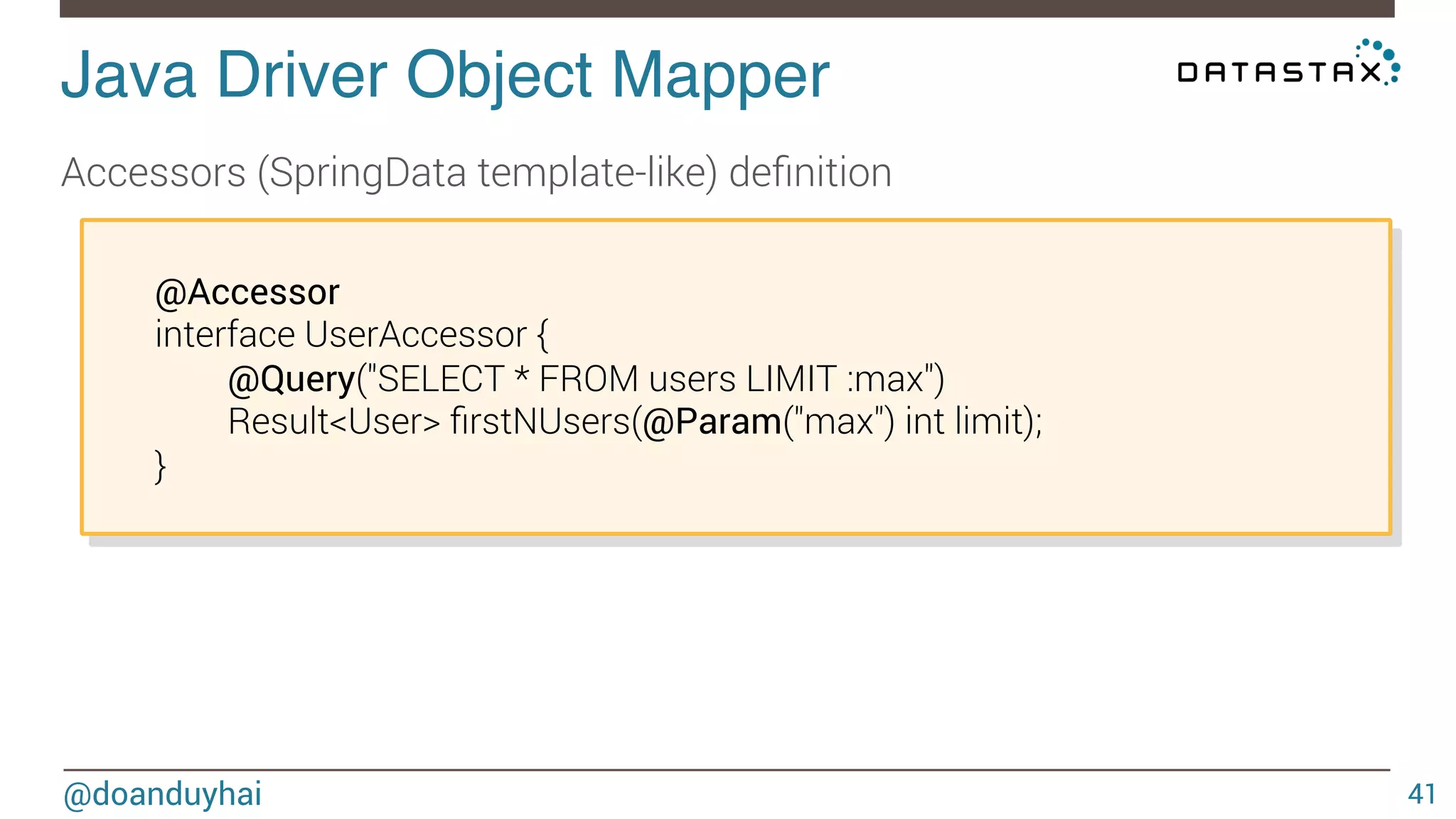 Java Driver Object Mapper! 
Accessors (SpringData template-like) definition 
@doanduyhai 
41 
@Accessor 
interface UserAccessor { 
@Query("SELECT * FROM users LIMIT :max") 
Result<User> firstNUsers(@Param("max") int limit); 
} 
 