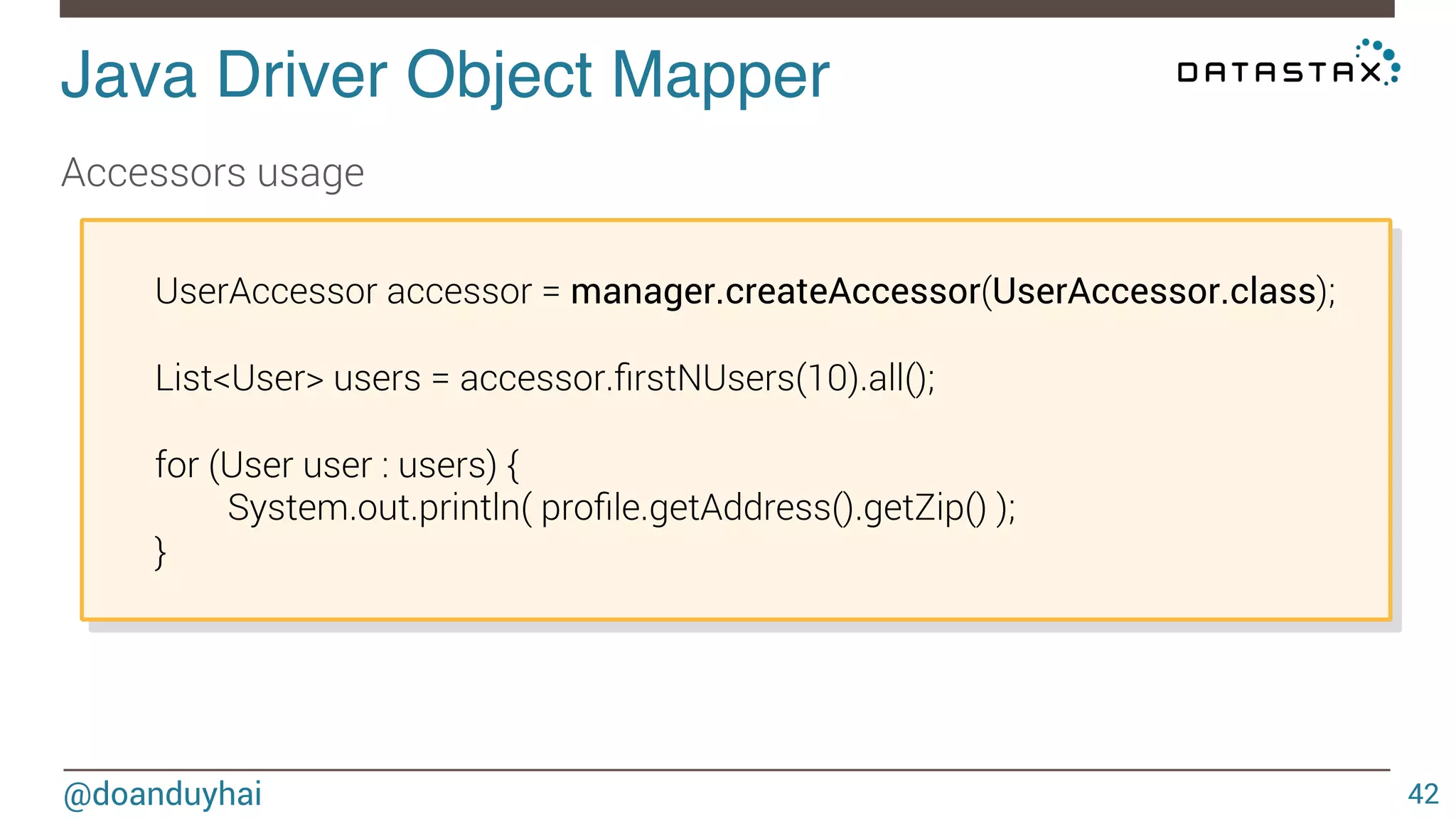 Java Driver Object Mapper! 
@doanduyhai 
42 
Accessors usage 
UserAccessor accessor = manager.createAccessor(UserAccessor.class); 
List<User> users = accessor.firstNUsers(10).all(); 
for (User user : users) { 
System.out.println( profile.getAddress().getZip() ); 
} 
 