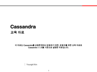1
Cassandra
Youngki Kim
교육 자료
이 자료는 Cassandra를 상용환경에서 운용하기 위한, 운용자를 위한 교육 자료로
Cassandra 1.1.X를 기준으로 설명한 자료입니다.
 
