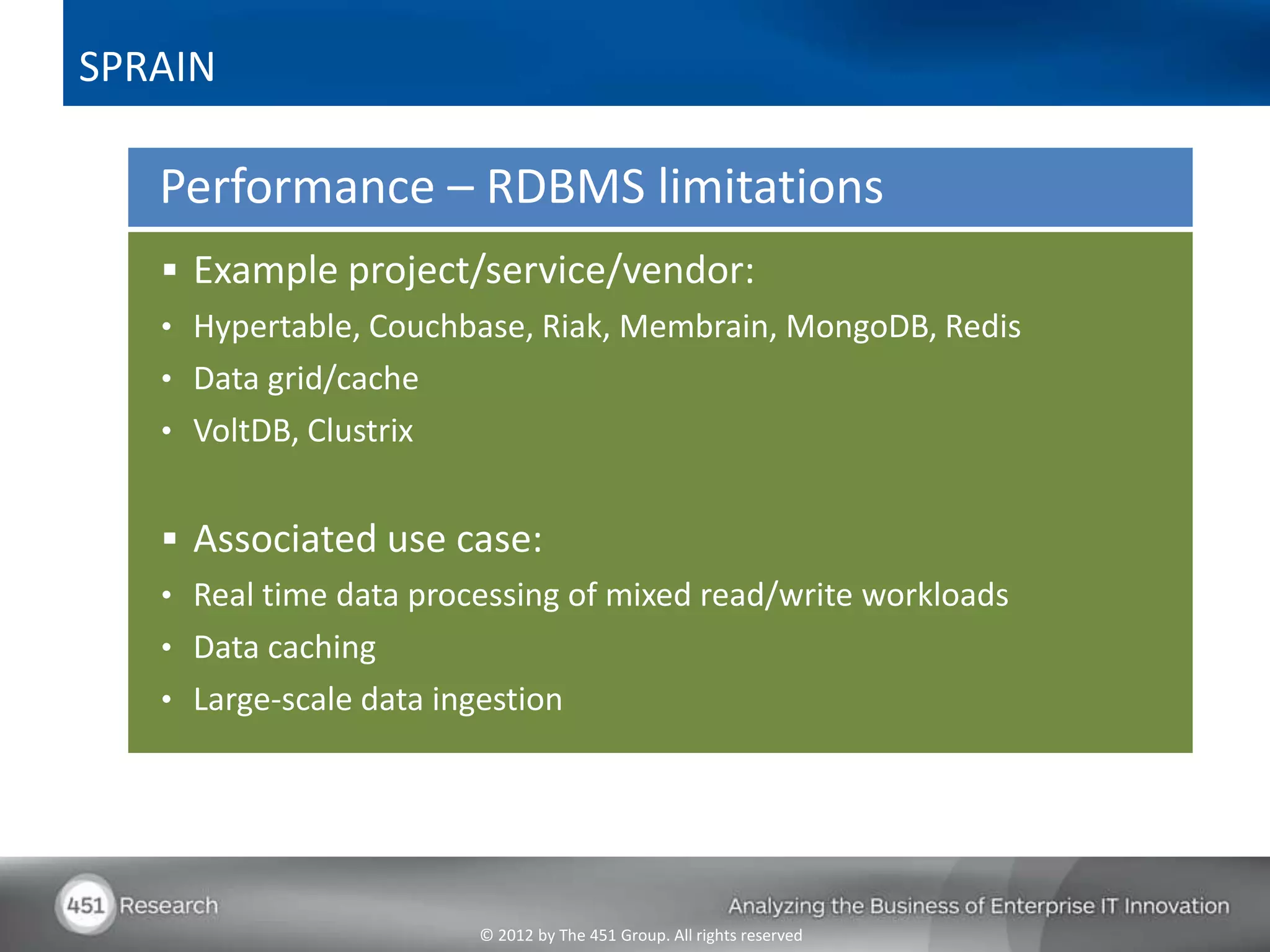 SPRAIN

   Performance – RDBMS limitations
    Example project/service/vendor:
   • Hypertable, Couchbase, Riak, Membrain, MongoDB, Redis
   • Data grid/cache
   • VoltDB, Clustrix


    Associated use case:
   • Real time data processing of mixed read/write workloads
   • Data caching
   • Large-scale data ingestion




                         © 2012 by The 451 Group. All rights reserved
 