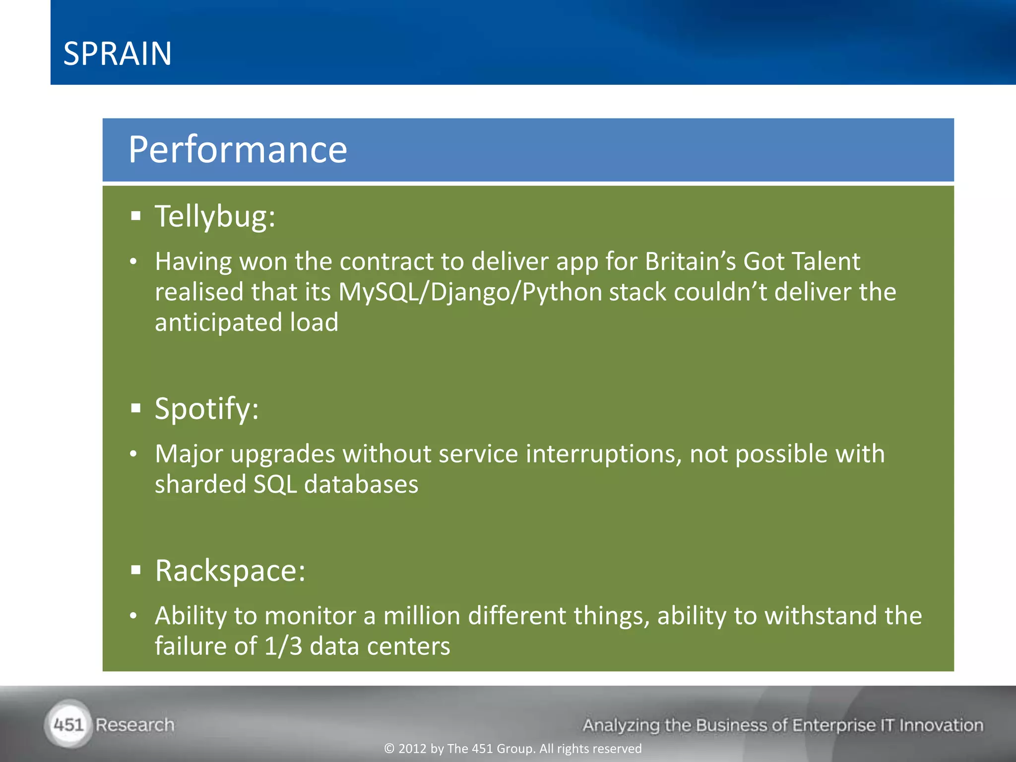 SPRAIN

   Performance
    Tellybug:
   • Having won the contract to deliver app for Britain’s Got Talent
     realised that its MySQL/Django/Python stack couldn’t deliver the
     anticipated load


    Spotify:
   • Major upgrades without service interruptions, not possible with
     sharded SQL databases


    Rackspace:
   • Ability to monitor a million different things, ability to withstand the
     failure of 1/3 data centers


                          © 2012 by The 451 Group. All rights reserved
 