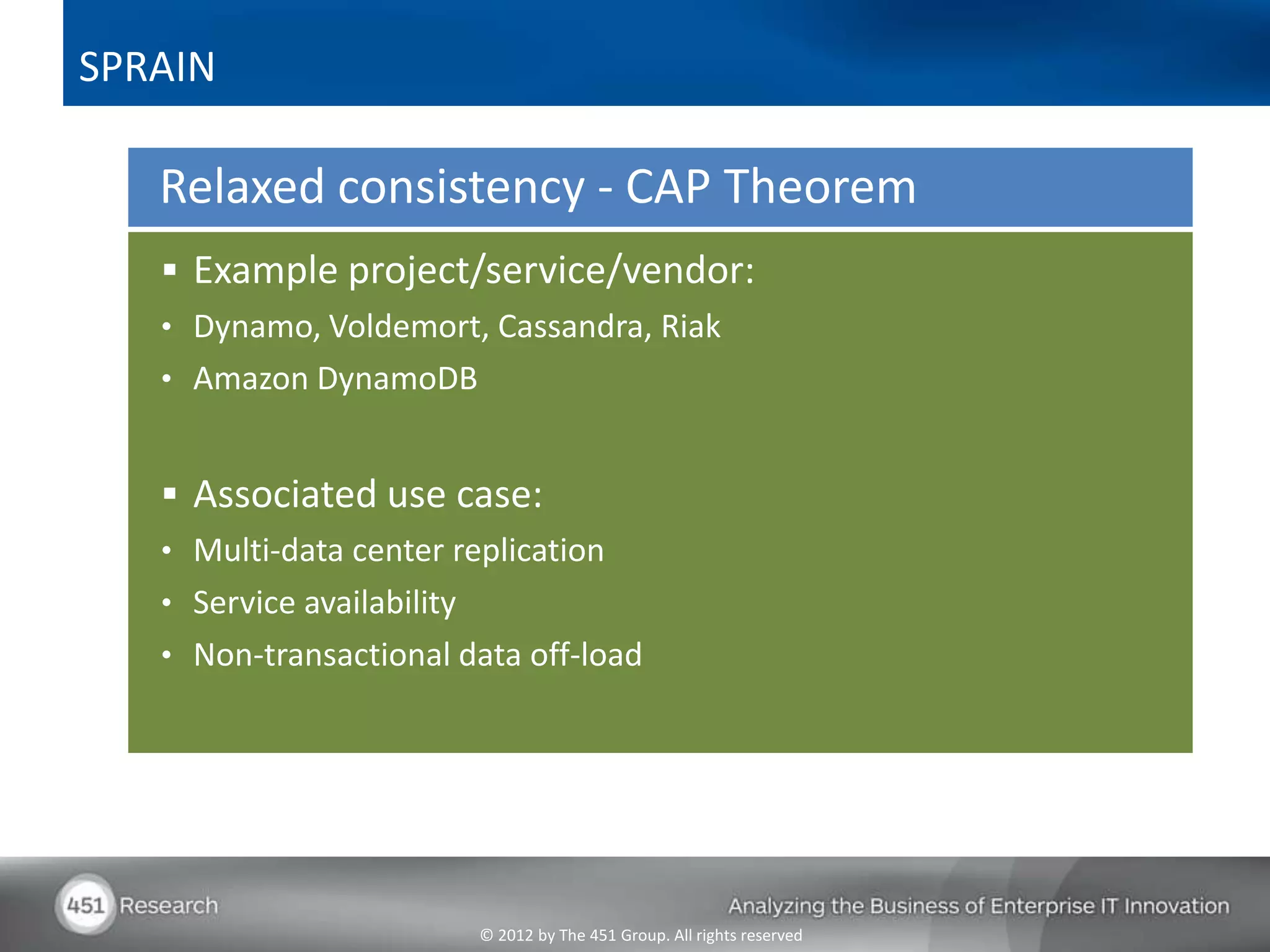 SPRAIN

   Relaxed consistency - CAP Theorem
    Example project/service/vendor:
   • Dynamo, Voldemort, Cassandra, Riak
   • Amazon DynamoDB


    Associated use case:
   • Multi-data center replication
   • Service availability
   • Non-transactional data off-load




                            © 2012 by The 451 Group. All rights reserved
 