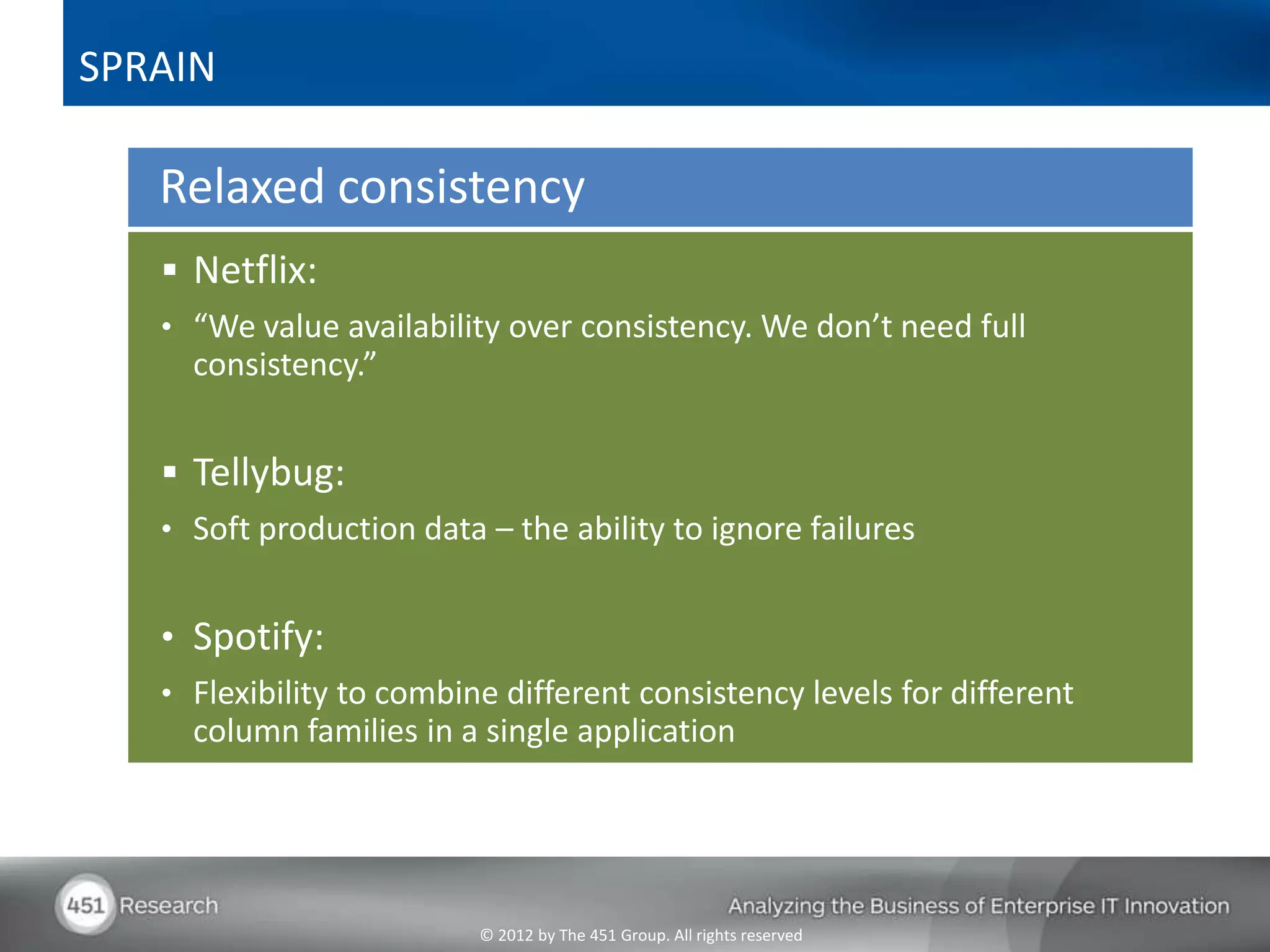 SPRAIN

   Relaxed consistency
    Netflix:
   • “We value availability over consistency. We don’t need full
     consistency.”


    Tellybug:
   • Soft production data – the ability to ignore failures


   • Spotify:
   • Flexibility to combine different consistency levels for different
     column families in a single application




                          © 2012 by The 451 Group. All rights reserved
 