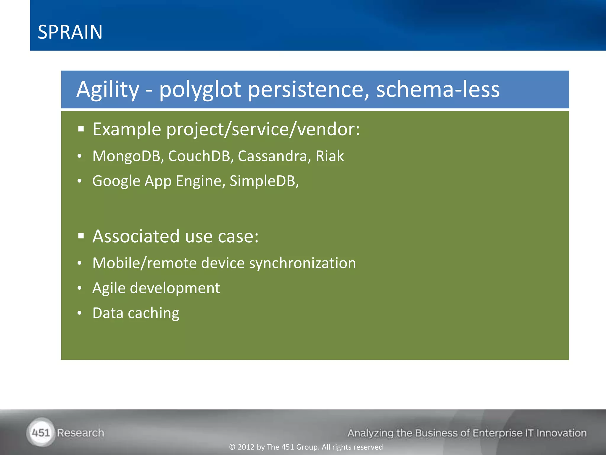 SPRAIN

   Agility - polyglot persistence, schema-less
    Example project/service/vendor:
   • MongoDB, CouchDB, Cassandra, Riak
   • Google App Engine, SimpleDB,


    Associated use case:
   • Mobile/remote device synchronization
   • Agile development
   • Data caching




                         © 2012 by The 451 Group. All rights reserved
 