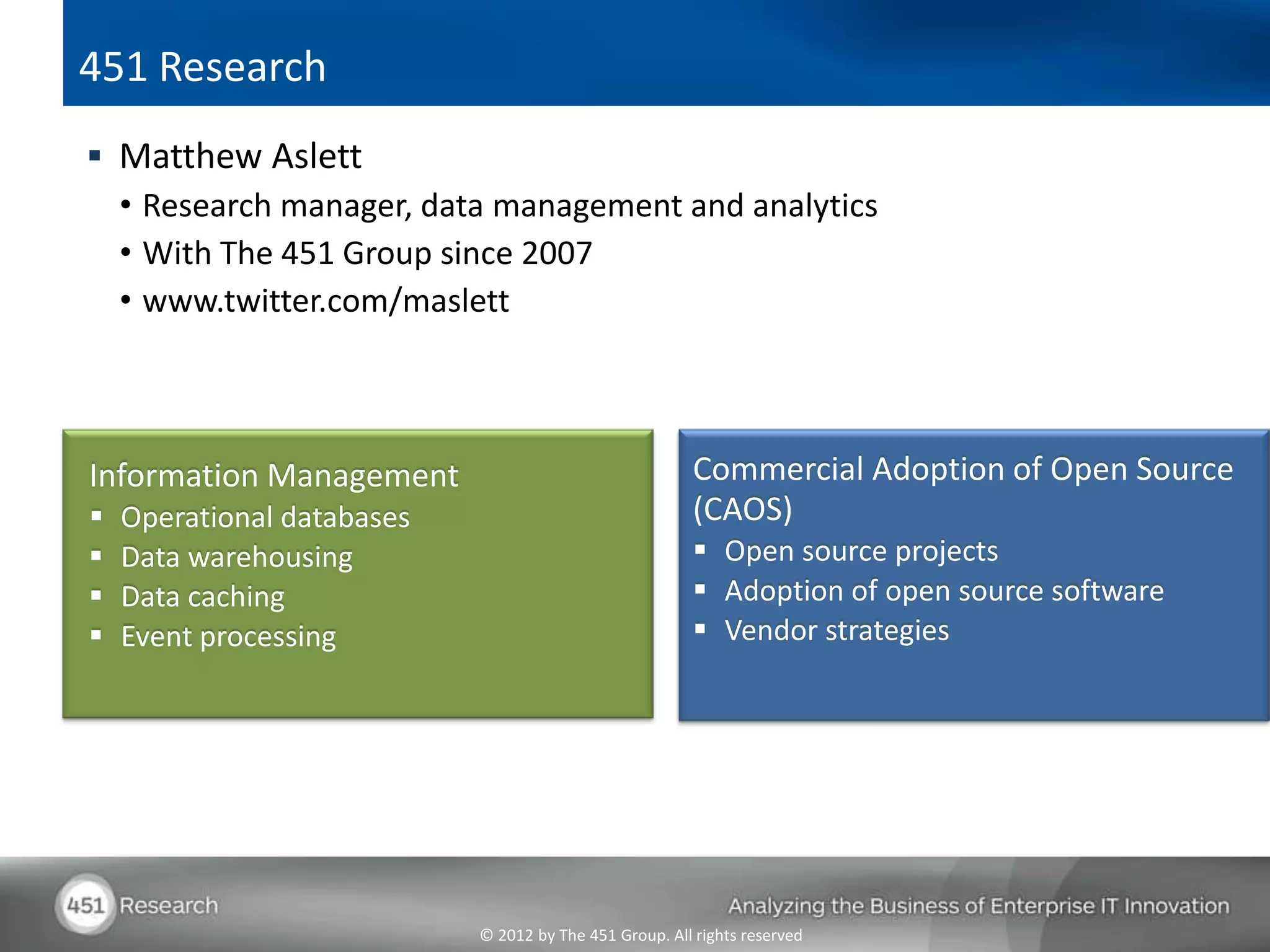 451 Research
 Matthew Aslett
  • Research manager, data management and analytics
  • With The 451 Group since 2007
  • www.twitter.com/maslett



Information Management                                   Commercial Adoption of Open Source
   Operational databases                                (CAOS)
   Data warehousing                                      Open source projects
   Data caching                                          Adoption of open source software
   Event processing                                      Vendor strategies




                            © 2012 by The 451 Group. All rights reserved
 