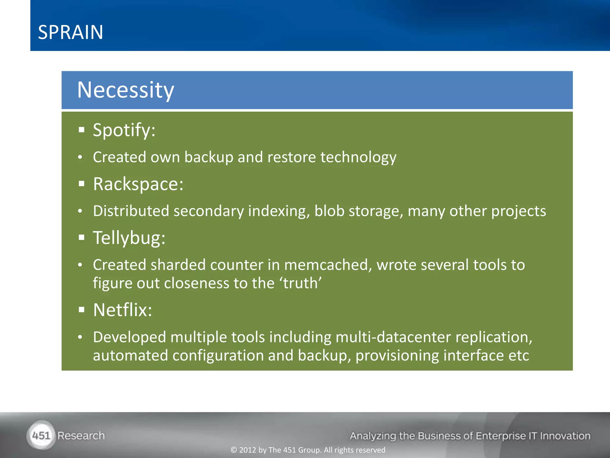 SPRAIN

   Necessity
    Spotify:
   • Created own backup and restore technology
    Rackspace:
   • Distributed secondary indexing, blob storage, many other projects
    Tellybug:
   • Created sharded counter in memcached, wrote several tools to
     figure out closeness to the ‘truth’
    Netflix:
   • Developed multiple tools including multi-datacenter replication,
     automated configuration and backup, provisioning interface etc




                         © 2012 by The 451 Group. All rights reserved
 