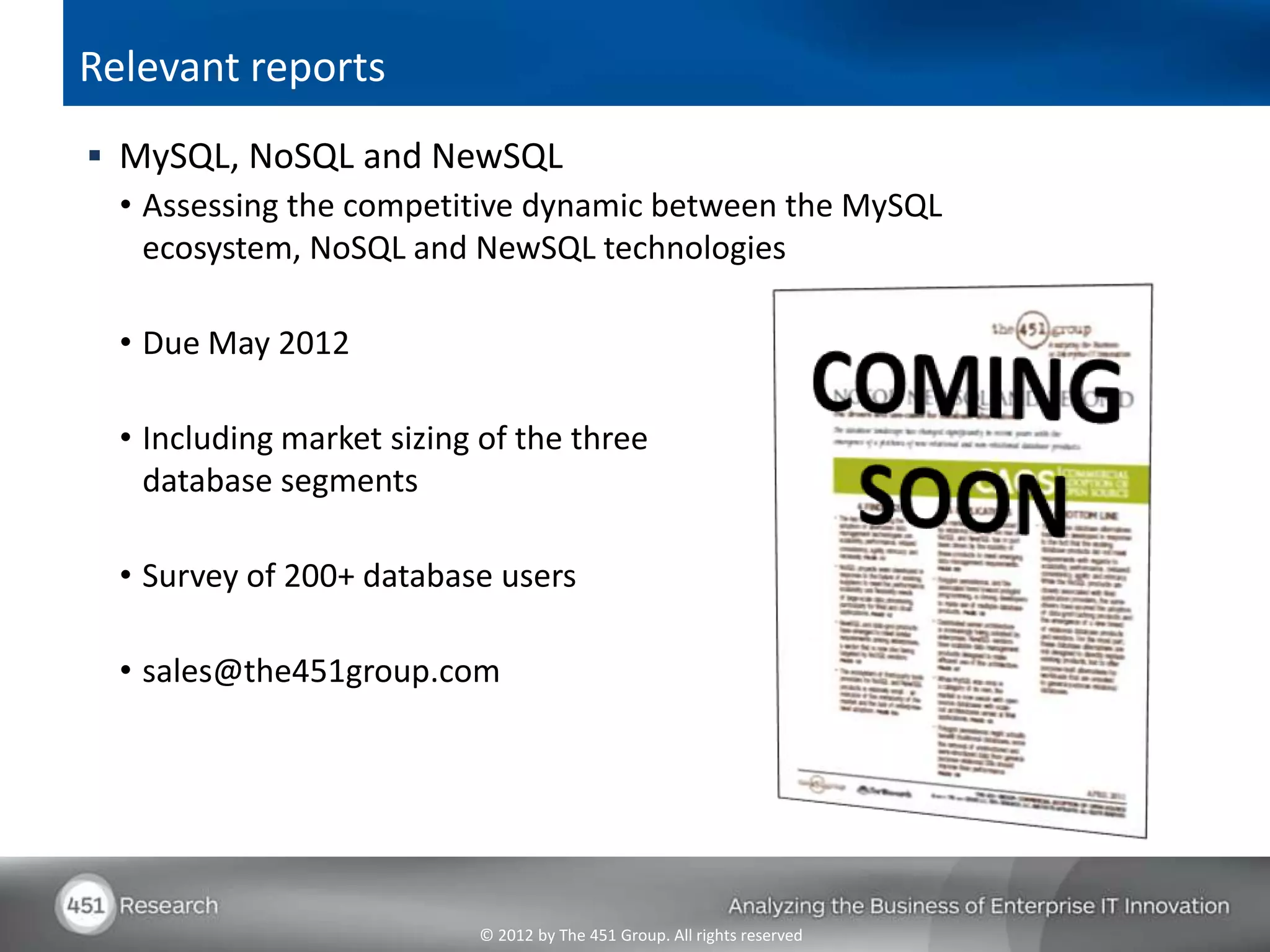 Relevant reports
 MySQL, NoSQL and NewSQL
  • Assessing the competitive dynamic between the MySQL
    ecosystem, NoSQL and NewSQL technologies

  • Due May 2012

  • Including market sizing of the three
    database segments

  • Survey of 200+ database users

  • sales@the451group.com




                           © 2012 by The 451 Group. All rights reserved
 