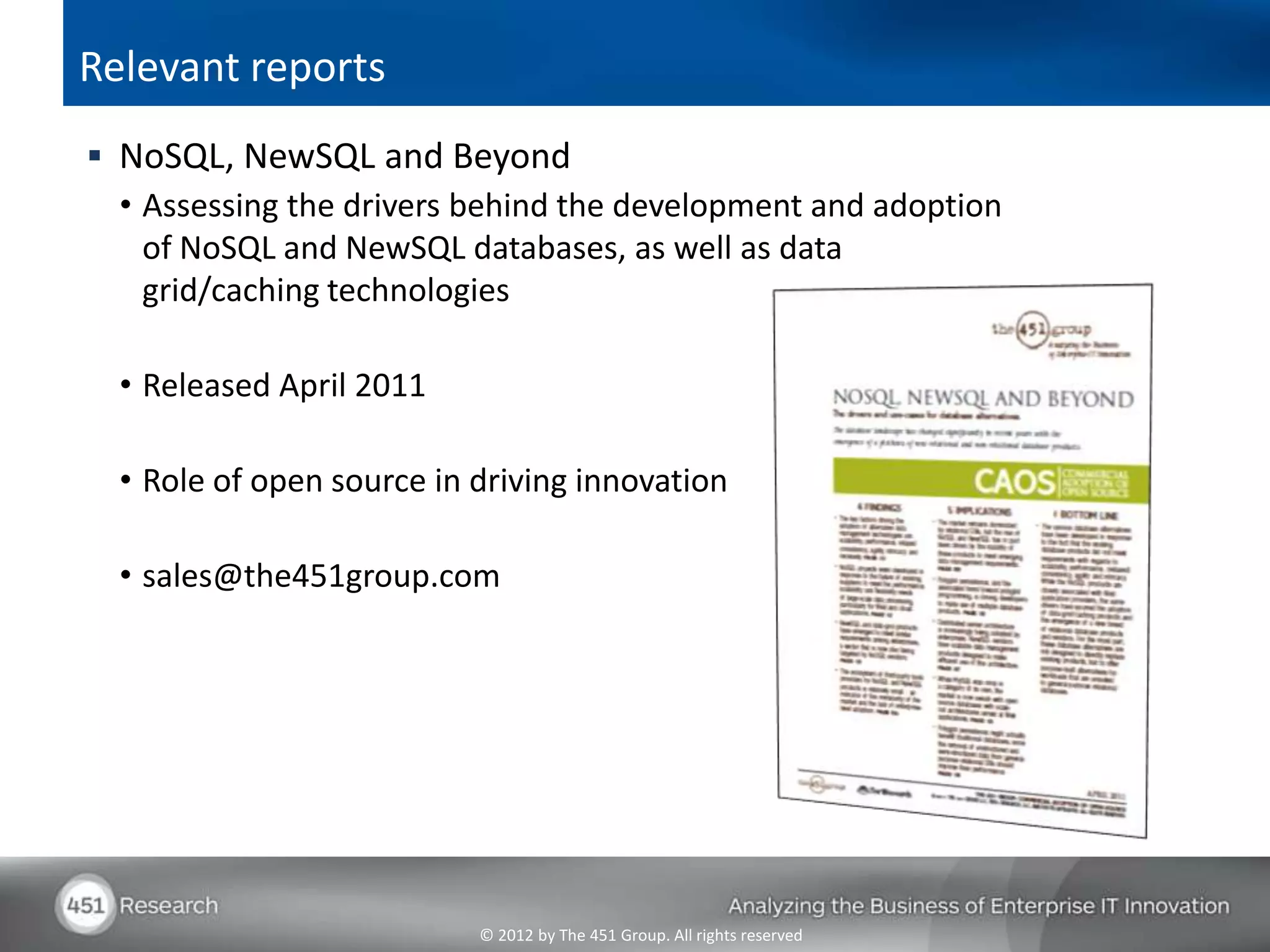 Relevant reports
 NoSQL, NewSQL and Beyond
  • Assessing the drivers behind the development and adoption
    of NoSQL and NewSQL databases, as well as data
    grid/caching technologies

  • Released April 2011

  • Role of open source in driving innovation

  • sales@the451group.com




                           © 2012 by The 451 Group. All rights reserved
 