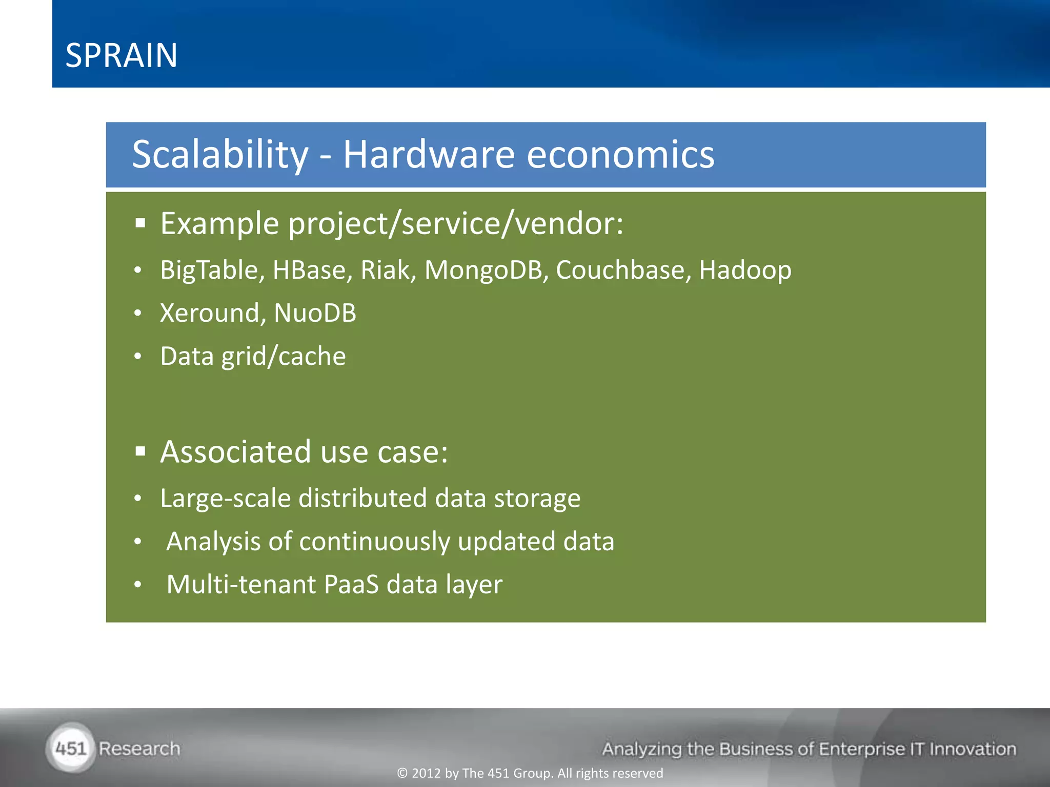 SPRAIN

   Scalability - Hardware economics
    Example project/service/vendor:
   • BigTable, HBase, Riak, MongoDB, Couchbase, Hadoop
   • Xeround, NuoDB
   • Data grid/cache


    Associated use case:
   • Large-scale distributed data storage
   • Analysis of continuously updated data
   • Multi-tenant PaaS data layer




                         © 2012 by The 451 Group. All rights reserved
 