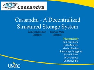 Cassandra - A Decentralized
Structured Storage System
Presented By
Tejaswi Ganne
Latha Muddu
Khulud Alsultan
Rajaramya Janagama
Marmik Patel
Arunit Gupta
Chaitanya Sai
Prashant Malik
Facebook
Avinash Lakshman
Facebook
 