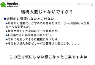 結構大変じゃないですか？ 継続的に管理しないといけない もちろん自動化とかするのもありだけど、サーバ追加とか分散ルールの変更とか。 負荷が増えてきた時にデータ移動とか。 1 台落ちると部分障害になったり。 それに対応してさらに複雑になったり。 増えれば増えるほどサーバの管理は大変になる、、、。 この辺り気にしない様になったら楽ですよね 
