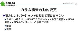 カラム構造の動的変更 現カレントバージョンでは動的変更は出来ない やりたい場合は、 JSON エクスポート -> カラム変更 ->JSON 変更 ->JSON インポート　の手順が必要 全台 無理 