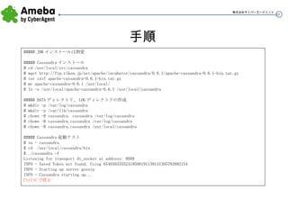 手順 ##### JDK インストールは割愛 ##### Cassandra インストール # cd /usr/local/src/cassandra # wget http:// ftp.riken.jp/net/apache/incubator/cassandra/0.6.1/apache-cassandra-0.6.1-bin.tar.gz # tar zxvf apache-cassandra-0.6.1-bin.tar.gz # mv apache-cassandra-0.6.1 /usr/local/ # ln -s /usr/local/apache-cassandra-0.6.1 /usr/local/cassandra ##### DATA ディレクトリ、 LOG ディレクトリの作成 # mkdir -p /var/log/cassandra # mkdir -p /var/lib/cassandra # chown -R cassandra. cassandra /var/log/cassandra # chown -R cassandra.cassandra /var/log/cassandra # chown -R cassandra.cassandra /usr/local/cassandra ##### Cassandra 起動テスト # su - cassandra $ cd  /usr/local/cassandra/bin $ ./cassandra -f Listening for transport dt_socket at address: 8888 INFO - Saved Token not found. Using 65403833352419508191139141305783892154 INFO - Starting up server gossip INFO - Cassandra starting up... Ctrl+C で停止 