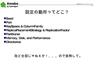 設定の勘所ってどこ？ Seed Port KeySpace & ColumnFamily ReplicaPlacementStrategy & ReplicationFactor Partitioner Memory, Disk, and Performance Directories 殆ど全部じゃねぇか！、、、ので抜粋して。 