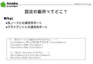 設定の勘所ってどこ？ Port 他ノードとの通信用ポート クライアントとの通信用ポート <!--  他のノードとの通信のための IP,Port  --> <ListenAddress> サーバの IP アドレス </ListenAddress> <StoragePort>7000</StoragePort> <ControlPort>7001</ControlPort> <!-- Thrift Interface の IP,Port  --> <ThriftAddress>0.0.0.0</ThriftAddress> <ThriftPort>9160</ThriftPort> 