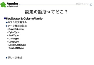 設定の勘所ってどこ？ KeySpace & ColumnFamily カラムを定義する データ種別の設定 SuperColumns BytesType AsciiType UTF8Type LongType LexicalUUIDType TimeUUIDType 詳しくは後述 