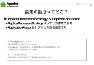 設定の勘所ってどこ？ ReplicaPlacementStrategy & ReplicationFactor ReplicaPlacementStrategy はレプリカ作成の戦略 ReplicationFactor はレプリカの数を指定する #  物理配置を気にしない <ReplicaPlacementStrategy> org.apache.cassandra.locator.RackUnawareStrategy </ReplicaPlacementStrategy> #  レプリカの数 =2 <ReplicationFactor>2</ReplicationFactor> 