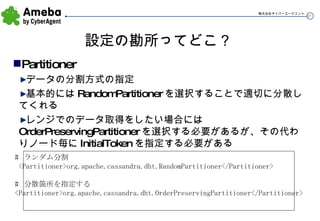 設定の勘所ってどこ？ Partitioner データの分割方式の指定 基本的には RandomPartitioner を選択することで適切に分散してくれる レンジでのデータ取得をしたい場合には OrderPreservingPartitioner を選択する必要があるが、その代わりノード毎に InitialToken を指定する必要がある #  ランダム分割 <Partitioner>org.apache.cassandra.dht.RandomPartitioner</Partitioner> #  分散箇所を指定する <Partitioner>org.apache.cassandra.dht.OrderPreservingPartitioner</Partitioner> 