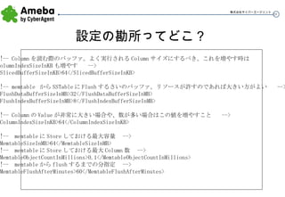 設定の勘所ってどこ？ <!-- Column を読む際のバッファ。よく実行される Column サイズにするべき。これを増やす時は ColumnIndexSizeInKB も増やす  --> <SlicedBufferSizeInKB>64</SlicedBufferSizeInKB> <!-- memtable  から SSTable に Flush するさいのバッファ。リソースが許すのであれば大きい方がよい  --> <FlushDataBufferSizeInMB>32</FlushDataBufferSizeInMB> <FlushIndexBufferSizeInMB>8</FlushIndexBufferSizeInMB> <!-- Column の Value が非常に大きい場合や、数が多い場合はこの値を増やすこと  --> <ColumnIndexSizeInKB>64</ColumnIndexSizeInKB> <!--  memtable に Store しておける最大容量  --> <MemtableSizeInMB>64</MemtableSizeInMB> <!--  memtable に Store しておける最大 Column 数  --> <MemtableObjectCountInMillions>0.1</MemtableObjectCountInMillions> <!--  memtable から flush するまでの分指定  --> <MemtableFlushAfterMinutes>60</MemtableFlushAfterMinutes> 