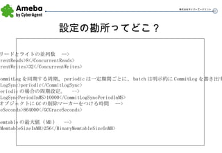設定の勘所ってどこ？ <!--  リードとライトの並列数  --> <ConcurrentReads>8</ConcurrentReads> <ConcurrentWrites>32</ConcurrentWrites> <!--  CommitLog を同期する周期、 periodic は一定期間ごとに、 batch は明示的に CommitLog を書き出す  --> <CommitLogSync>periodic</CommitLogSync> <!--  periodic の場合の周期設定。  --> <CommitLogSyncPeriodInMS>10000</CommitLogSyncPeriodInMS> <!--  オブジェクトに GC の削除マーカーをつける時間  --> <GCGraceSeconds>864000</GCGraceSeconds> <!--  memtable の最大値（ MB ）  --> <BinaryMemtableSizeInMB>256</BinaryMemtableSizeInMB> 
