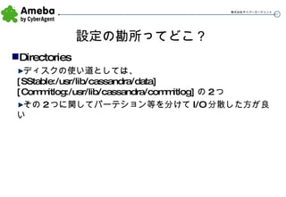 設定の勘所ってどこ？ Directories ディスクの使い道としては、 [SStable:/usr/lib/cassandra/data][Commitlog:/usr/lib/cassandra/commitlog] の 2 つ その 2 つに関してパーテション等を分けて I/O 分散した方が良い 