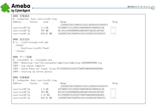 管理はどうやるの？ ####  状態確認 $ ./nodeprobe -host cass-test01 ring Address  Status  Load  Range  Ring 124039723817946554142311632841015584374  cass-test03 Up  1.5 GB  54726667172133563740938363913892816149  |<--| cass-test02 Up  767 MB  85116141055809869248935675462381407463  |  | cass-test01 Up  643.61 MB  124039723817946554142311632841015584374  |-->| ####  設定追加 $ vi ../conf/storage-conf.xml <Seeds> <Seed>cass-test01</Seed> </Seeds> ####  サーバ起動 $ ./cassandra -p ./cassandra.pid INFO - Replaying /var/lib/cassandra/commitlog/CommitLog-1269269853066.log INFO - Log replay complete INFO - Saved Token not found. Using 97147856872319332778007596849029295064 INFO - Starting up server gossip ####  状態確認 $ ./nodeprobe -host cass-test01 ring Address  Status  Load  Range  Ring 124039723817946554142311632841015584374  cass-test03 Up  1.5 GB  54726667172133563740938363913892816149  |<--| cass-test02 Up  767 MB  85116141055809869248935675462381407463  |  | cass-test04 Up  1.47 KB  97147856872319332778007596849029295064  |  | cass-test01 Up  643.61 MB  124039723817946554142311632841015584374  |-->| 