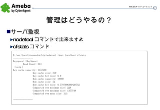 管理はどうやるの？ サーバ監視 nodetool コマンドで出来ますよ cfstats コマンド $ /usr/local/cassandra/bin/nodetool -host localhost cfstats ---------------- Keyspace: <KeySpace> Read Count: 314 （ snip ） Key cache capacity: 1157568 Key cache size: 310 Key cache hit rate: 0.0 Row cache capacity: 10000 Row cache size: 72 Row cache hit rate: 0.7707006369426752 Compacted row minimum size: 228 Compacted row maximum size: 1357548 Compacted row mean size: 313 ---------------- 