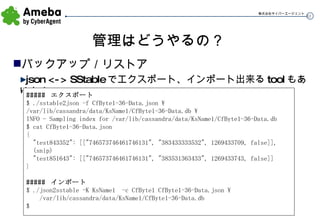 管理はどうやるの？ バックアップ／リストア json <-> SStable でエクスポート、インポート出来る tool もあります #####  エクスポート $ ./sstable2json -f CfByte1-36-Data.json \ /var/lib/cassandra/data/KsName1/CfByte1-36-Data.db \ INFO - Sampling index for /var/lib/cassandra/data/KsName1/CfByte1-36-Data.db $ cat CfByte1-36-Data.json { "test843352": [["746573746461746131", "383433333532", 1269433709, false]], (snip) "test851643": [["746573746461746131", "383531363433", 1269433743, false]] } #####  インポート $ ./json2sstable -K KsName1  -c CfByte1 CfByte1-36-Data.json \ /var/lib/cassandra/data/KsName1/CfByte1-36-Data.db $ 