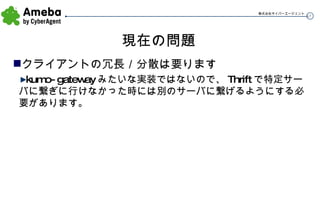 現在の問題 クライアントの冗長／分散は要ります kumo-gateway みたいな実装ではないので、 Thrift で特定サーバに繋ぎに行けなかった時には別のサーバに繋げるようにする必要があります。 