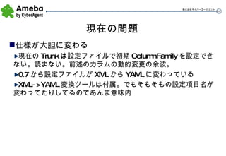 現在の問題 仕様が大胆に変わる 現在の Trunk は設定ファイルで初期 ColumnFamily を設定できない。読まない。前述のカラムの動的変更の余波。 0.7 から設定ファイルが XML から YAML に変わっている XML->YAML 変換ツールは付属。でもそもそもの設定項目名が変わってたりしてるのであんま意味内 