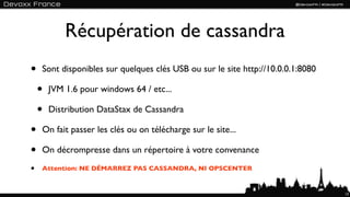 Récupération de cassandra
•   Sont disponibles sur quelques clés USB ou sur le site http://10.0.0.1:8080

    •   JVM 1.6 pour windows 64 / etc...

    •   Distribution DataStax de Cassandra

•   On fait passer les clés ou on télécharge sur le site...

•   On décrompresse dans un répertoire à votre convenance

•   Attention: NE DÉMARREZ PAS CASSANDRA, NI OPSCENTER


                                                                                 13
 