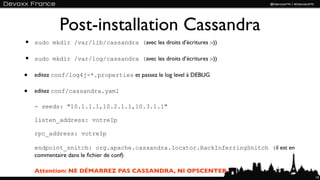 Post-installation Cassandra
•   sudo mkdir /var/lib/cassandra (avec les droits d’écritures :-))

•   sudo mkdir /var/log/cassandra (avec les droits d’écritures :-))

•   editez conf/log4j-*.properties et passez le log level à DEBUG

•   editez conf/cassandra.yaml

    - seeds: "10.1.1.1,10.2.1.1,10.3.1.1"

    listen_address: votreIp

    rpc_address: votreIp

    endpoint_snitch: org.apache.cassandra.locator.RackInferringSnitch (il est en
    commentaire dans le ﬁchier de conf)

    Attention: NE DÉMARREZ PAS CASSANDRA, NI OPSCENTER
                                                                                   14
 