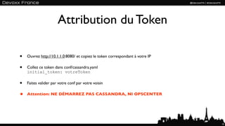 Attribution du Token

•   Ouvrez http://10.1.1.0:8080/ et copiez le token correspondant à votre IP

•   Collez ce token dans conf/cassandra.yaml
    initial_token: votreToken

•   Faites valider par votre conf par votre voisin

•   Attention: NE DÉMARREZ PAS CASSANDRA, NI OPSCENTER




                                                                               15
 