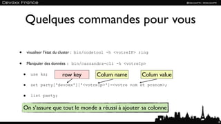 Quelques commandes pour vous

•       visualiser l’état du cluster : bin/nodetool -h <votreIP> ring

•       Manipuler des données : bin/cassandra-cli -h <votreIp>

    •    use ks;         row key           Colum name            Colum value
    •    set party['devoxx']['<votreIp>']=<votre nom et prenom>;

    •    list party;


    On s’assure que tout le monde a réussi à ajouter sa colonne

                                                                               18
 