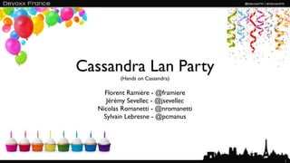 Cassandra Lan Party
          (Hands on Cassandra)

     Florent Ramière - @framiere
      Jérémy Sevellec - @jsevellec
   Nicolas Romanetti - @nromanetti
     Sylvain Lebresne - @pcmanus




                                     1
 