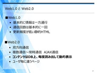 Web1.0 と Web2.0

■Web1.0
  • 基本的に情報は一方通行
  • 通信回数は基本的に一回
  • 更新頻度が低い静的HTML


■Web2.0
  •   双方向通信
  •   複数通信～常時通信 AJAX通信
  •   コンテンツはDB上、毎度読み出して動的表示
  •   ユーザ毎に違うページ

                              21
 