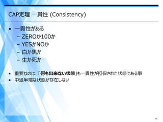 CAP定理 一貫性 (Consistency)

• 一貫性がある
  – ZEROか100か
  – YESかNOか
  – 白か黒か
  – 生か死か

• 重要なのは、「何も出来ない状態」も一貫性が担保された状態である事
• 中途半端な状態が存在しない




                                     25
 