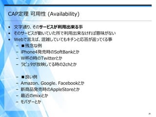CAP定理 可用性 (Availability)

• 文字通り、そのサービスが利用出来る事
• そのサービスが動いていた所で利用出来なければ意味がない
• Webで言えば、混雑していてもキチンと応答が返ってくる事
   – ■残念な例
   – iPhone4発売時のSoftBankとか
   – W杯の時のTwitterとか
   – ラピュタが放映してる時の2chとか

  –   ■良い例
  –   Amazon、Google、Facebookとか
  –   新商品発売時のAppleStoreとか
  –   最近のmixiとか
  –   モバゲーとか

                                 26
 