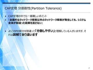 CAP定理 分割耐性(Partition Tolerance)

• CAP定理の中でも一番難しいポイント
• 「全面的なネットワーク障害以外のネットワーク障害が発生しても、システム
  全体が間違った結果を返さない」


• よくこのPの部分を間違って「分散しやすい」と理解している人がいますが、そ
  れは誤解であり違います




                                         27
 