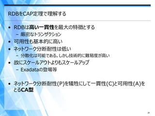 RDBをCAP定理で理解する

• RDBは高い一貫性を最大の特徴とする
  – 厳密なトランザクション
• 可用性も基本的に高い
• ネットワーク分断耐性は低い
  – 分散化は可能である。しかし技術的に難易度が高い
• 故にスケールアウトよりもスケールアップ
  – Exadataの登場等

• ネットワーク分断耐性(P)を犠牲にして一貫性(C)と可用性(A)を
  とるCA型



                                      28
 