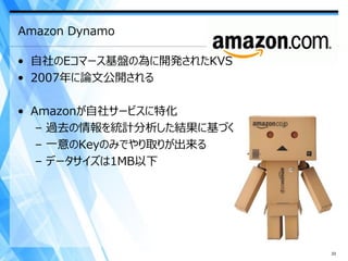Amazon Dynamo

• 自社のEコマース基盤の為に開発されたKVS
• 2007年に論文公開される

• Amazonが自社サービスに特化
   – 過去の情報を統計分析した結果に基づく
   – 一意のKeyのみでやり取りが出来る
   – データサイズは1MB以下




                          33
 