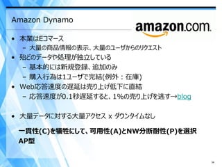 Amazon Dynamo

• 本業はEコマース
  – 大量の商品情報の表示、大量のユーザからのリクエスト
• 殆どのデータや処理が独立している
  – 基本的には新規登録、追加のみ
  – 購入行為は1ユーザで完結(例外：在庫)
• Web応答速度の遅延は売り上げ低下に直結
  – 応答速度が0.1秒遅延すると、1%の売り上げを逃す→blog

• 大量データに対する大量アクセス x ダウンタイムなし

 一貫性(C)を犠牲にして、可用性(A)とNW分断耐性(P)を選択
 AP型

                                     34
 