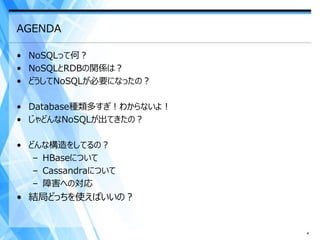 AGENDA

• NoSQLって何？
• NoSQLとRDBの関係は？
• どうしてNoSQLが必要になったの？

• Database種類多すぎ！わからないよ！
• じゃどんなNoSQLが出てきたの？

• どんな構造をしてるの？
   – HBaseについて
   – Cassandraについて
   – 障害への対応
• 結局どっちを使えばいいの？


                          4
 