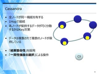 Cassandra

• 全ノードが同一機能を有する
• 1Hopで接続
• 各ノードが保持するデータが巧く分散
  するかはKey次第

• データは複製されて複数のノードが保
  持している

• 「結果整合性」を採用
• 「一貫性強度の選択」による操作     Cli




                            50
 