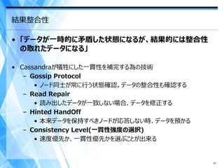 結果整合性

• 「データが一時的に矛盾した状態になるが、結果的には整合性
  の取れたデータになる」

• Cassandraが犠牲にした一貫性を補完する為の技術
   – Gossip Protocol
      • ノード同士が常に行う状態確認。データの整合性も確認する
   – Read Repair
      • 読み出したデータが一致しない場合、データを修正する
   – Hinted HandOff
      • 本来データを保持すべきノードが応答しない時、データを預かる
   – Consistency Level(一貫性強度の選択)
      • 速度優先か、一貫性優先かを選ぶことが出来る


                                        51
 