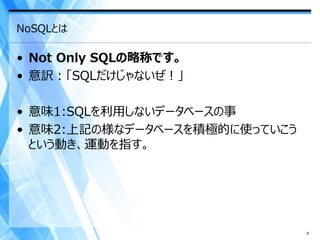 NoSQLとは

• Not Only SQLの略称です。
• 意訳：「SQLだけじゃないぜ！」

• 意味1:SQLを利用しないデータベースの事
• 意味2:上記の様なデータベースを積極的に使っていこう
  という動き、運動を指す。




                               6
 